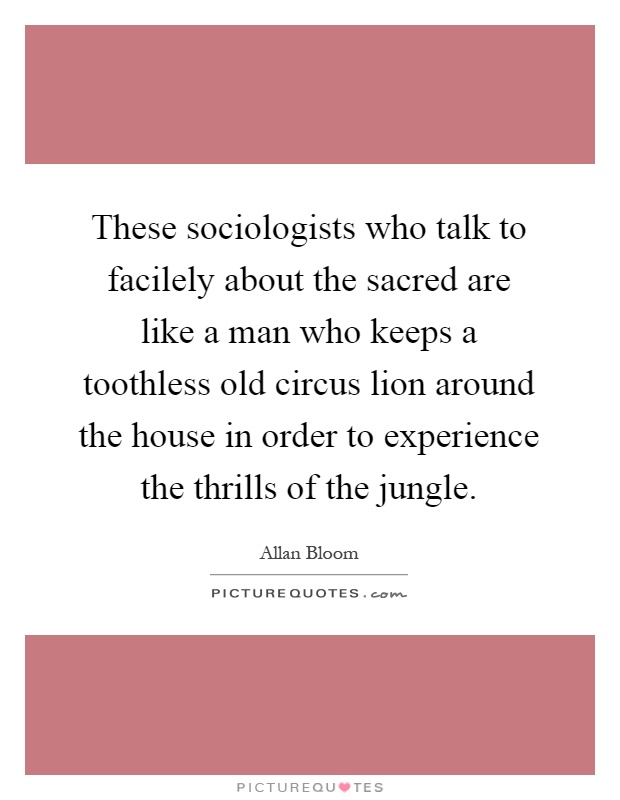 These sociologists who talk to facilely about the sacred are like a man who keeps a toothless old circus lion around the house in order to experience the thrills of the jungle Picture Quote #1