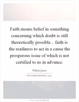 Faith means belief in something concerning which doubt is still theoretically possible... faith is the readiness to act in a cause the prosperous issue of which is not certified to us in advance Picture Quote #1