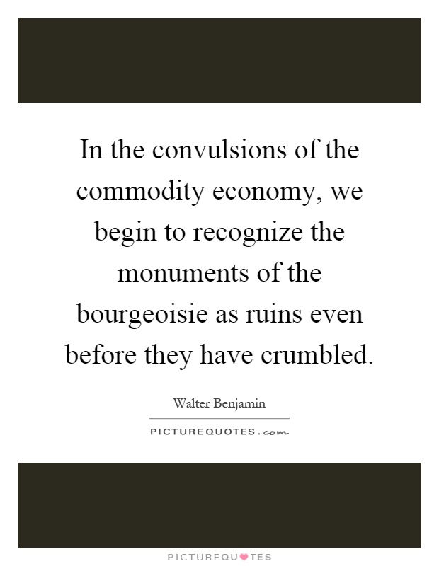 In the convulsions of the commodity economy, we begin to recognize the monuments of the bourgeoisie as ruins even before they have crumbled Picture Quote #1