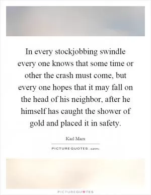 In every stockjobbing swindle every one knows that some time or other the crash must come, but every one hopes that it may fall on the head of his neighbor, after he himself has caught the shower of gold and placed it in safety Picture Quote #1