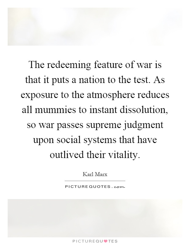 The redeeming feature of war is that it puts a nation to the test. As exposure to the atmosphere reduces all mummies to instant dissolution, so war passes supreme judgment upon social systems that have outlived their vitality Picture Quote #1