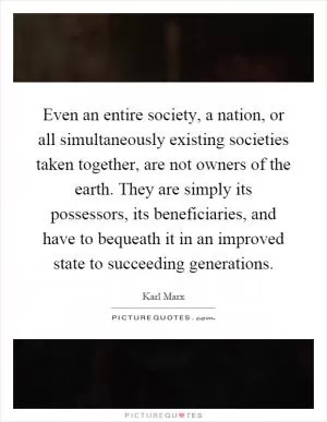 Even an entire society, a nation, or all simultaneously existing societies taken together, are not owners of the earth. They are simply its possessors, its beneficiaries, and have to bequeath it in an improved state to succeeding generations Picture Quote #1