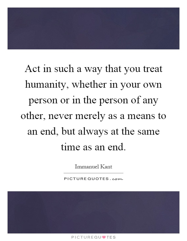 Act in such a way that you treat humanity, whether in your own person or in the person of any other, never merely as a means to an end, but always at the same time as an end Picture Quote #1