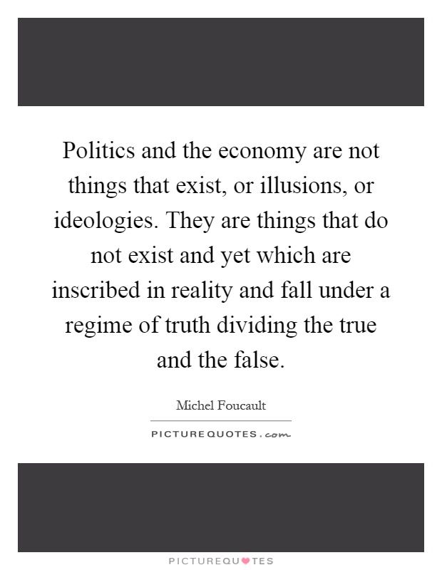 Politics and the economy are not things that exist, or illusions, or ideologies. They are things that do not exist and yet which are inscribed in reality and fall under a regime of truth dividing the true and the false Picture Quote #1