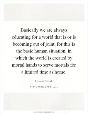 Basically we are always educating for a world that is or is becoming out of joint, for this is the basic human situation, in which the world is created by mortal hands to serve mortals for a limited time as home Picture Quote #1