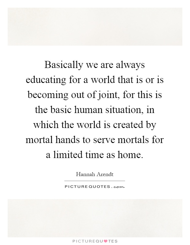 Basically we are always educating for a world that is or is becoming out of joint, for this is the basic human situation, in which the world is created by mortal hands to serve mortals for a limited time as home Picture Quote #1