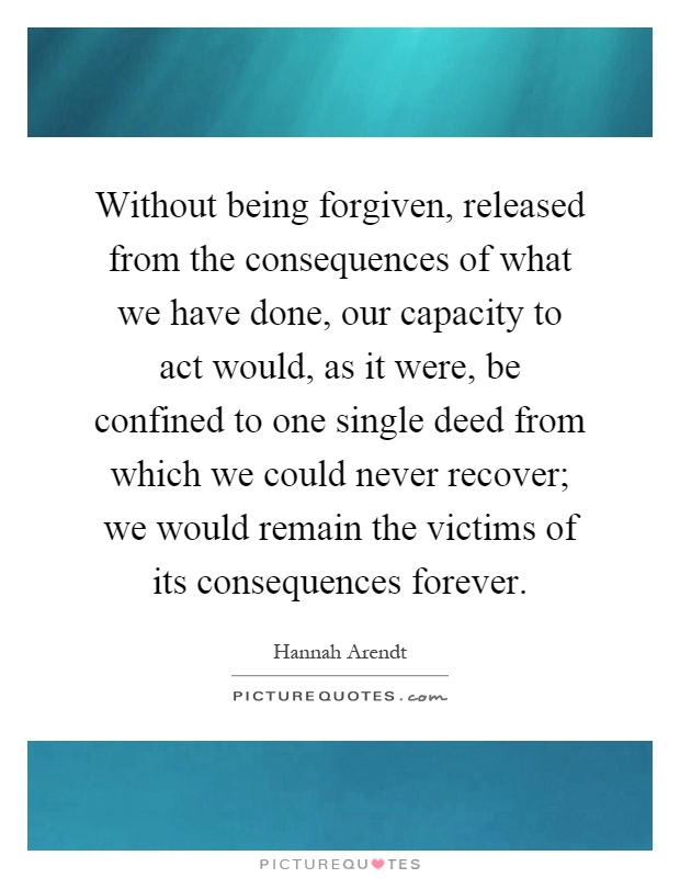 Without being forgiven, released from the consequences of what we have done, our capacity to act would, as it were, be confined to one single deed from which we could never recover; we would remain the victims of its consequences forever Picture Quote #1