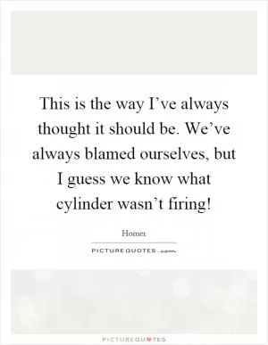 This is the way I’ve always thought it should be. We’ve always blamed ourselves, but I guess we know what cylinder wasn’t firing! Picture Quote #1