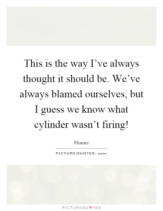 This is the way I've always thought it should be. We've always blamed ourselves, but I guess we know what cylinder wasn't firing! Picture Quote #1