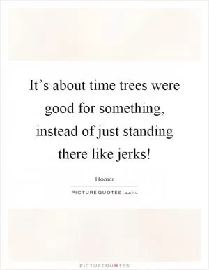 It’s about time trees were good for something, instead of just standing there like jerks! Picture Quote #1