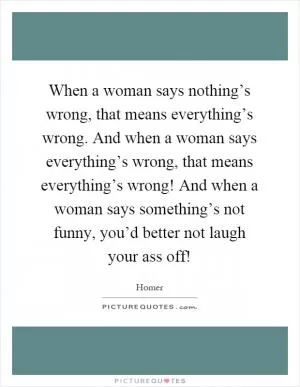 When a woman says nothing’s wrong, that means everything’s wrong. And when a woman says everything’s wrong, that means everything’s wrong! And when a woman says something’s not funny, you’d better not laugh your ass off! Picture Quote #1