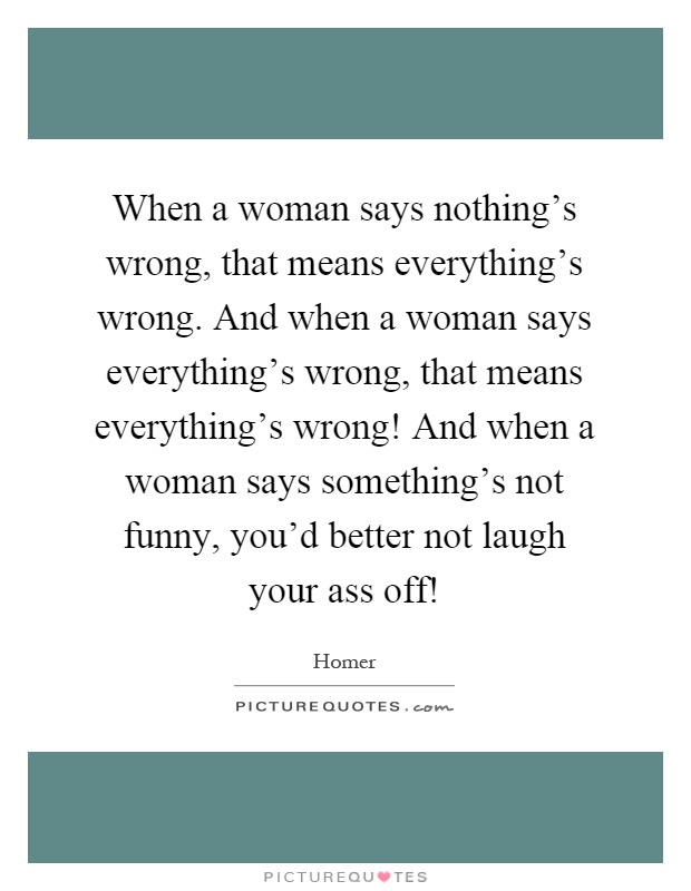 When a woman says nothing's wrong, that means everything's wrong. And when a woman says everything's wrong, that means everything's wrong! And when a woman says something's not funny, you'd better not laugh your ass off! Picture Quote #1
