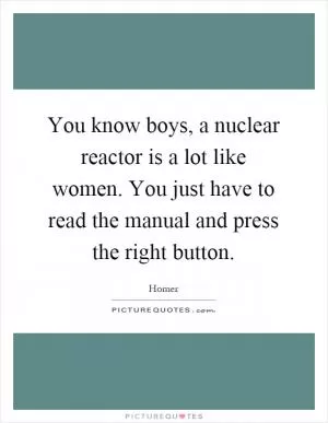 You know boys, a nuclear reactor is a lot like women. You just have to read the manual and press the right button Picture Quote #1