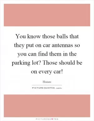 You know those balls that they put on car antennas so you can find them in the parking lot? Those should be on every car! Picture Quote #1