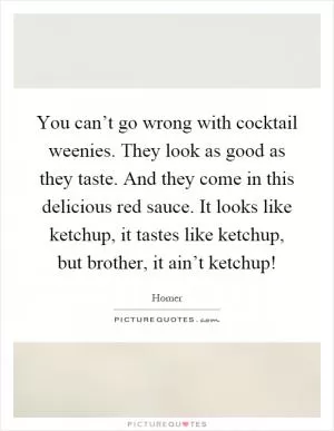 You can’t go wrong with cocktail weenies. They look as good as they taste. And they come in this delicious red sauce. It looks like ketchup, it tastes like ketchup, but brother, it ain’t ketchup! Picture Quote #1