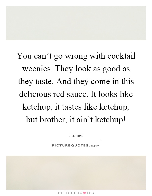 You can't go wrong with cocktail weenies. They look as good as they taste. And they come in this delicious red sauce. It looks like ketchup, it tastes like ketchup, but brother, it ain't ketchup! Picture Quote #1