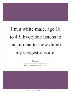 I’m a white male, age 18 to 49. Everyone listens to me, no matter how dumb my suggestions are Picture Quote #1