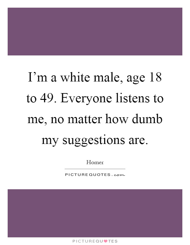 I'm a white male, age 18 to 49. Everyone listens to me, no matter how dumb my suggestions are Picture Quote #1