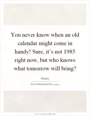 You never know when an old calendar might come in handy! Sure, it’s not 1985 right now, but who knows what tomorrow will bring? Picture Quote #1