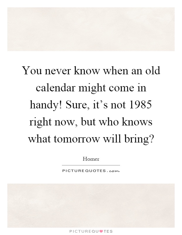 You never know when an old calendar might come in handy! Sure, it's not 1985 right now, but who knows what tomorrow will bring? Picture Quote #1