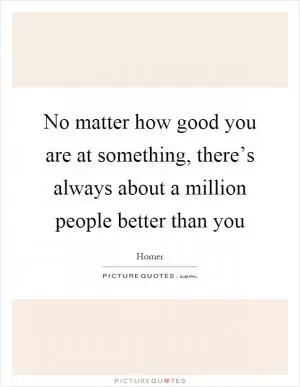 No matter how good you are at something, there’s always about a million people better than you Picture Quote #1