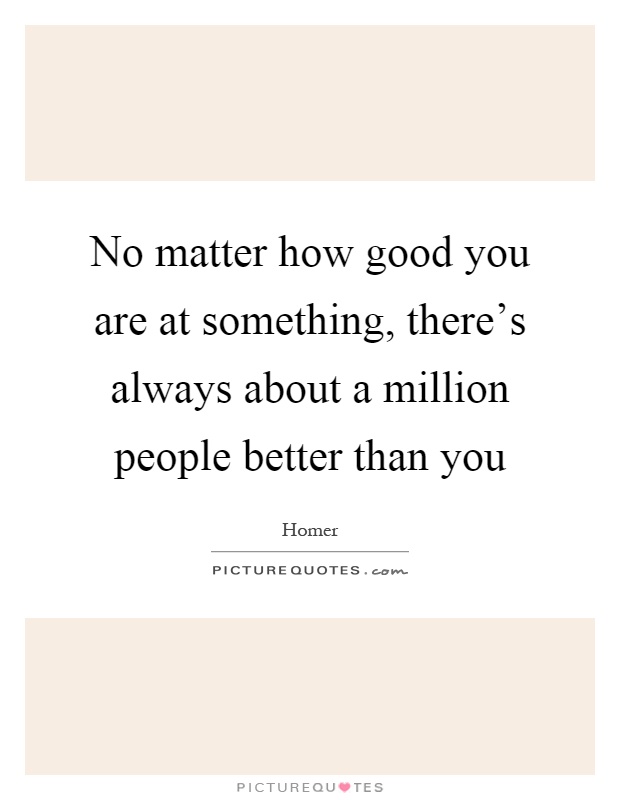 No matter how good you are at something, there's always about a million people better than you Picture Quote #1