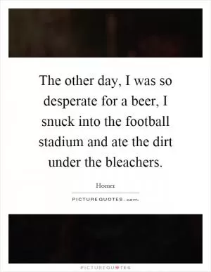 The other day, I was so desperate for a beer, I snuck into the football stadium and ate the dirt under the bleachers Picture Quote #1