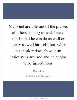 Mankind are tolerant of the praises of others as long as each hearer thinks that he can do as well or nearly as well himself, but, when the speaker rises above him, jealousy is aroused and he begins to be incredulous Picture Quote #1