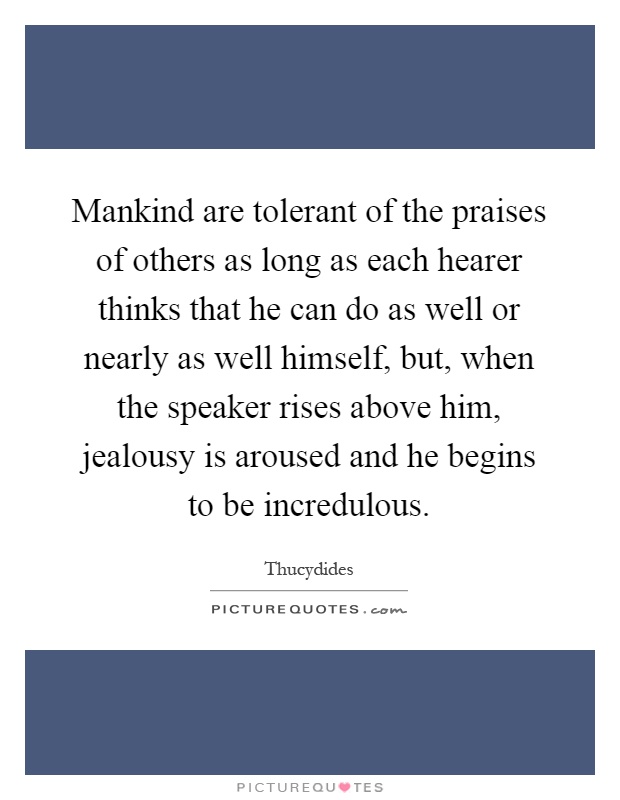 Mankind are tolerant of the praises of others as long as each hearer thinks that he can do as well or nearly as well himself, but, when the speaker rises above him, jealousy is aroused and he begins to be incredulous Picture Quote #1