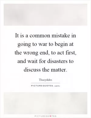 It is a common mistake in going to war to begin at the wrong end, to act first, and wait for disasters to discuss the matter Picture Quote #1