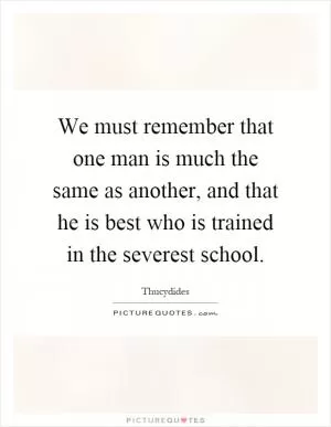 We must remember that one man is much the same as another, and that he is best who is trained in the severest school Picture Quote #1