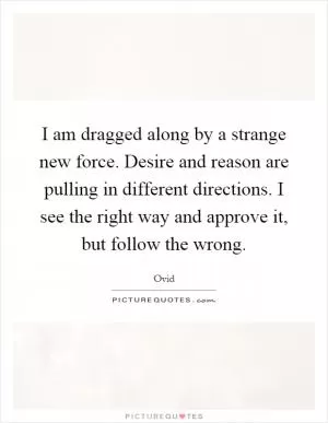 I am dragged along by a strange new force. Desire and reason are pulling in different directions. I see the right way and approve it, but follow the wrong Picture Quote #1