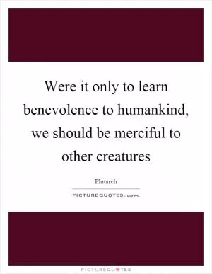 Were it only to learn benevolence to humankind, we should be merciful to other creatures Picture Quote #1
