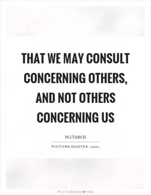 That we may consult concerning others, and not others concerning us Picture Quote #1