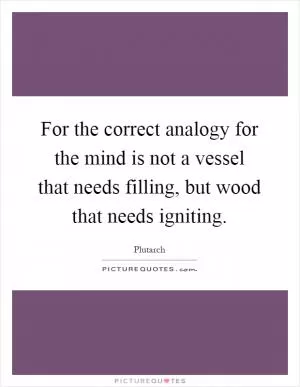 For the correct analogy for the mind is not a vessel that needs filling, but wood that needs igniting Picture Quote #1