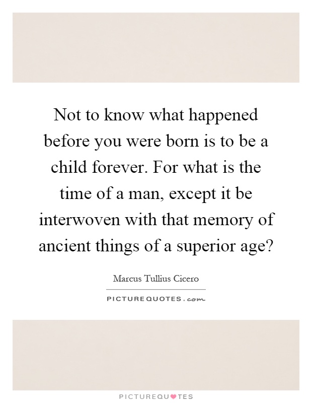 Not to know what happened before you were born is to be a child forever. For what is the time of a man, except it be interwoven with that memory of ancient things of a superior age? Picture Quote #1