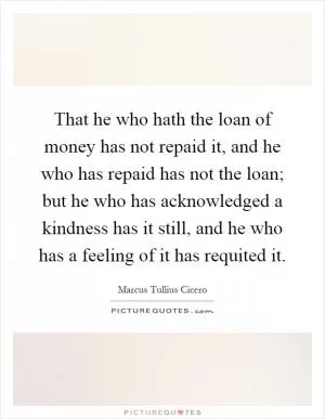 That he who hath the loan of money has not repaid it, and he who has repaid has not the loan; but he who has acknowledged a kindness has it still, and he who has a feeling of it has requited it Picture Quote #1