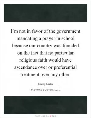 I’m not in favor of the government mandating a prayer in school because our country was founded on the fact that no particular religious faith would have ascendance over or preferential treatment over any other Picture Quote #1
