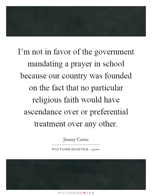 I'm not in favor of the government mandating a prayer in school because our country was founded on the fact that no particular religious faith would have ascendance over or preferential treatment over any other Picture Quote #1