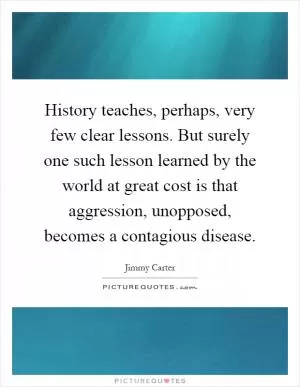 History teaches, perhaps, very few clear lessons. But surely one such lesson learned by the world at great cost is that aggression, unopposed, becomes a contagious disease Picture Quote #1