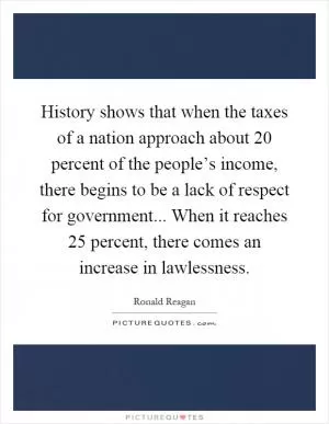 History shows that when the taxes of a nation approach about 20 percent of the people’s income, there begins to be a lack of respect for government... When it reaches 25 percent, there comes an increase in lawlessness Picture Quote #1