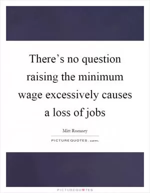 There’s no question raising the minimum wage excessively causes a loss of jobs Picture Quote #1