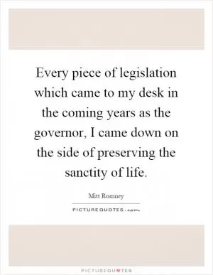 Every piece of legislation which came to my desk in the coming years as the governor, I came down on the side of preserving the sanctity of life Picture Quote #1