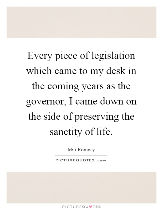 Every piece of legislation which came to my desk in the coming years as the governor, I came down on the side of preserving the sanctity of life Picture Quote #1