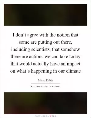 I don’t agree with the notion that some are putting out there, including scientists, that somehow there are actions we can take today that would actually have an impact on what’s happening in our climate Picture Quote #1