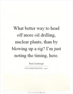 What better way to head off more oil drilling, nuclear plants, than by blowing up a rig? I’m just noting the timing, here Picture Quote #1