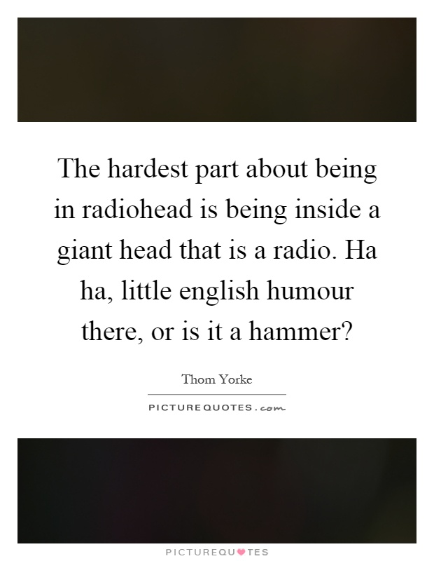 The hardest part about being in radiohead is being inside a giant head that is a radio. Ha ha, little english humour there, or is it a hammer? Picture Quote #1