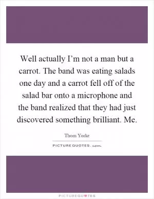 Well actually I’m not a man but a carrot. The band was eating salads one day and a carrot fell off of the salad bar onto a microphone and the band realized that they had just discovered something brilliant. Me Picture Quote #1