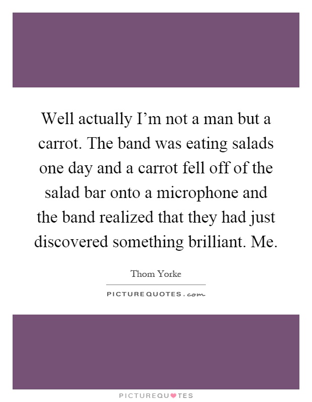 Well actually I'm not a man but a carrot. The band was eating salads one day and a carrot fell off of the salad bar onto a microphone and the band realized that they had just discovered something brilliant. Me Picture Quote #1