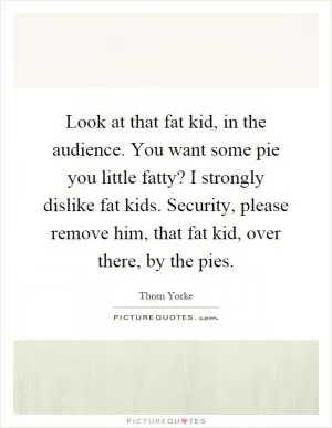 Look at that fat kid, in the audience. You want some pie you little fatty? I strongly dislike fat kids. Security, please remove him, that fat kid, over there, by the pies Picture Quote #1